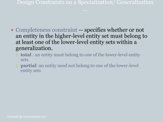 Design Constraints on a Specialization/ Generalization
…
 Completeness constraint -- specifies whether or not
an entity in the higher-level entity set must belong to
at least one of the lower-level entity sets within a
generalization.
 total : an entity must belong to one of the lower-level entity
sets
 partial: an entity need not belong to one of the lower-level
entity sets
Copyright @ www.bcanotes.com
 
