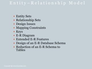 E n t i t y – R e l a t i o n s h i p M o d e l
 Entity Sets
 Relationship Sets
 Design Issues
 Mapping Constraints
 Keys
 E-R Diagram
 Extended E-R Features
 Design of an E-R Database Schema
 Reduction of an E-R Schema to
Tables
Copyright @ www.bcanotes.com
 