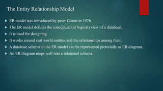 The Entity Relationship Model
 ER model was introduced by peter Chenn in 1976.
 The ER model defines the conceptual (or logical) view of a database.
 It is used for designing
 It works around real world entities and the relationships among them.
 A database schema in the ER model can be represented pictorially as ER diagram.
 An ER diagram maps well into a relational schema.
 