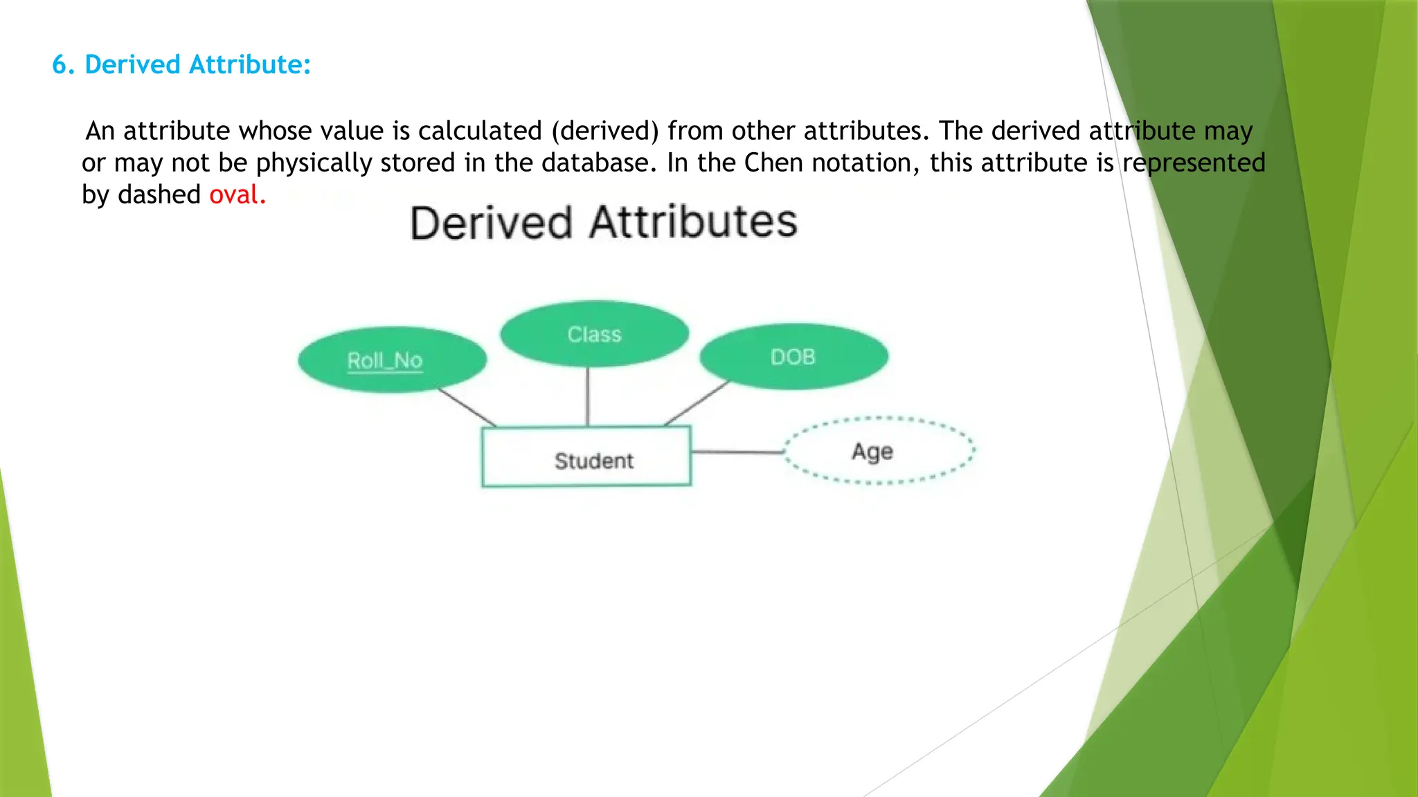 6. Derived Attribute:
An attribute whose value is calculated (derived) from other attributes. The derived attribute may
or may not be physically stored in the database. In the Chen notation, this attribute is represented
by dashed oval.
 