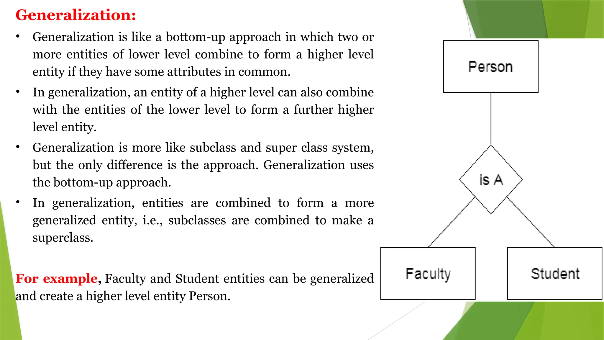 Generalization:
• Generalization is like a bottom-up approach in which two or
more entities of lower level combine to form a higher level
entity if they have some attributes in common.
• In generalization, an entity of a higher level can also combine
with the entities of the lower level to form a further higher
level entity.
• Generalization is more like subclass and super class system,
but the only difference is the approach. Generalization uses
the bottom-up approach.
• In generalization, entities are combined to form a more
generalized entity, i.e., subclasses are combined to make a
superclass.
For example, Faculty and Student entities can be generalized
and create a higher level entity Person.
 