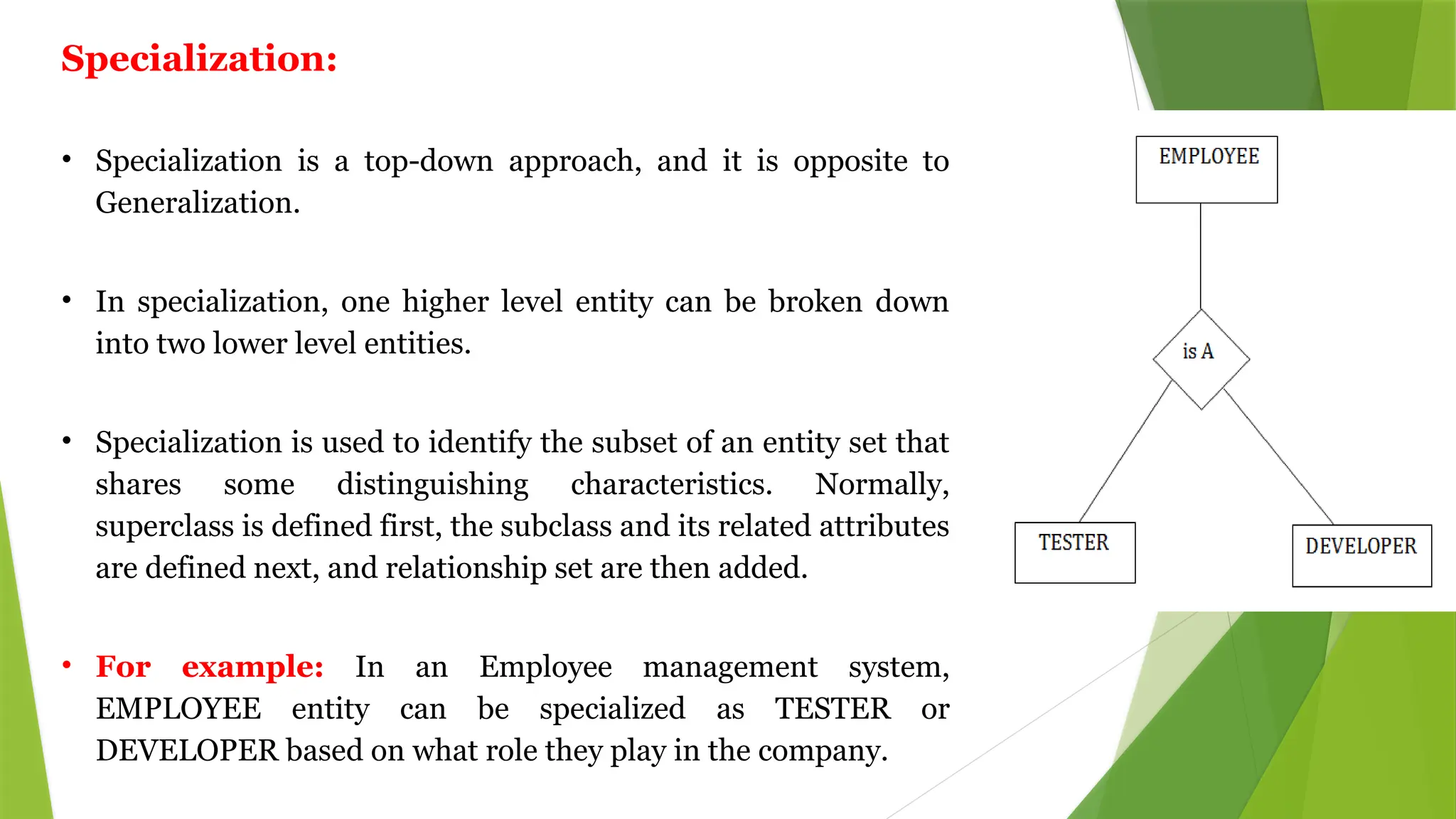 Specialization:
• Specialization is a top-down approach, and it is opposite to
Generalization.
• In specialization, one higher level entity can be broken down
into two lower level entities.
• Specialization is used to identify the subset of an entity set that
shares some distinguishing characteristics. Normally,
superclass is defined first, the subclass and its related attributes
are defined next, and relationship set are then added.
• For example: In an Employee management system,
EMPLOYEE entity can be specialized as TESTER or
DEVELOPER based on what role they play in the company.
 
