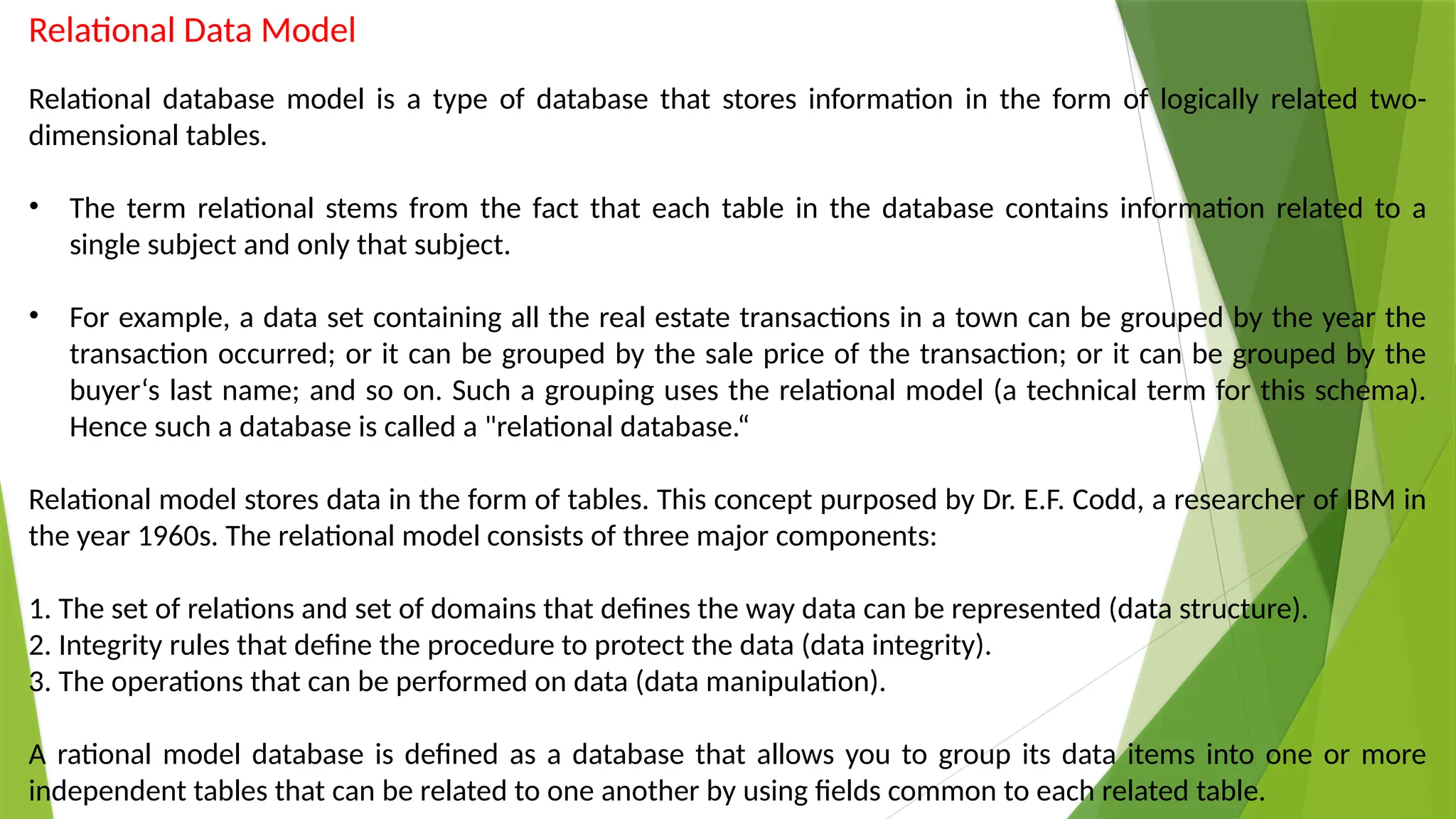 Relational Data Model
Relational database model is a type of database that stores information in the form of logically related two-
dimensional tables.
• The term relational stems from the fact that each table in the database contains information related to a
single subject and only that subject.
• For example, a data set containing all the real estate transactions in a town can be grouped by the year the
transaction occurred; or it can be grouped by the sale price of the transaction; or it can be grouped by the
buyer‘s last name; and so on. Such a grouping uses the relational model (a technical term for this schema).
Hence such a database is called a "relational database.“
Relational model stores data in the form of tables. This concept purposed by Dr. E.F. Codd, a researcher of IBM in
the year 1960s. The relational model consists of three major components:
1. The set of relations and set of domains that defines the way data can be represented (data structure).
2. Integrity rules that define the procedure to protect the data (data integrity).
3. The operations that can be performed on data (data manipulation).
A rational model database is defined as a database that allows you to group its data items into one or more
independent tables that can be related to one another by using fields common to each related table.
 
