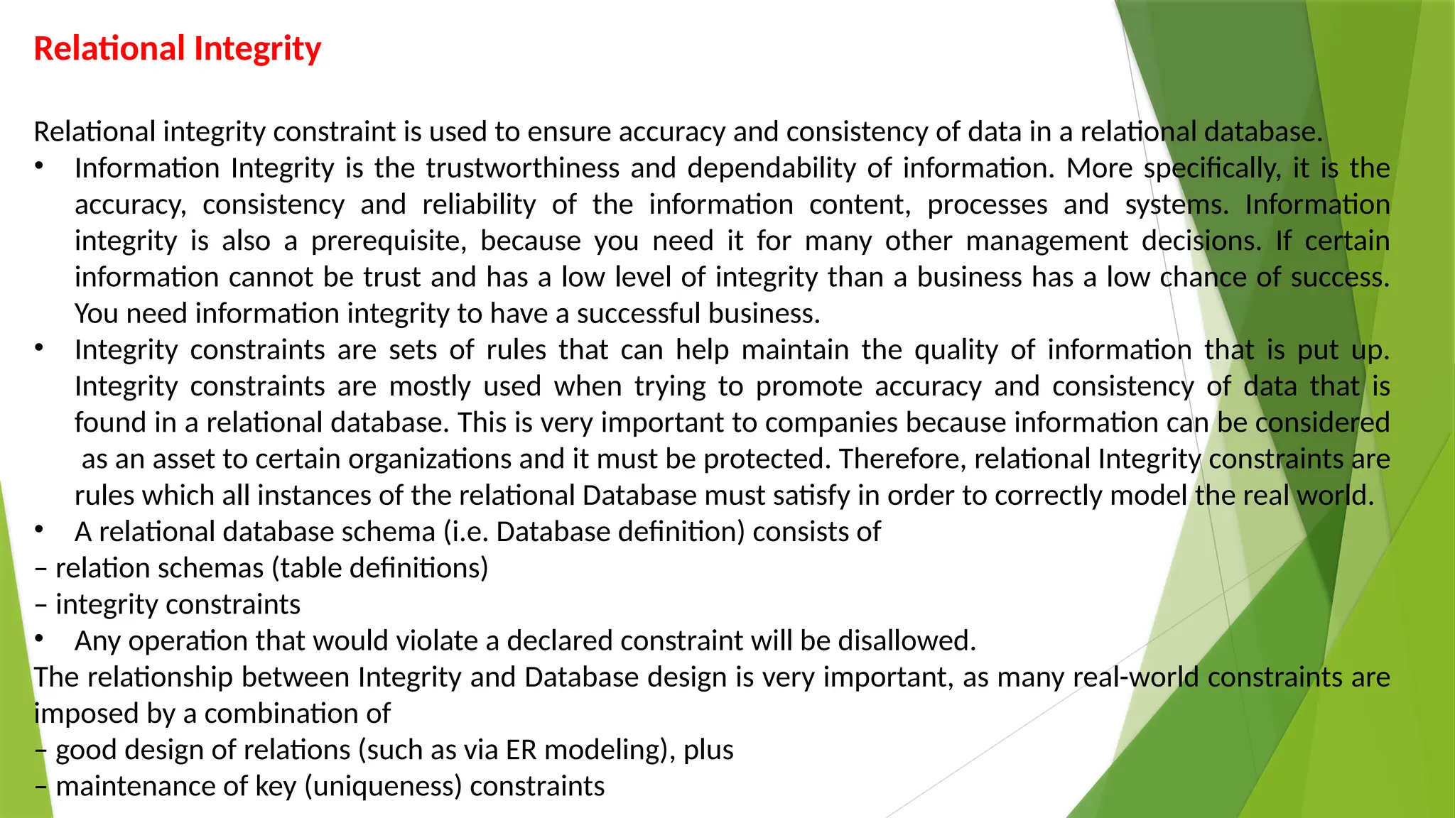 Relational Integrity
Relational integrity constraint is used to ensure accuracy and consistency of data in a relational database.
• Information Integrity is the trustworthiness and dependability of information. More specifically, it is the
accuracy, consistency and reliability of the information content, processes and systems. Information
integrity is also a prerequisite, because you need it for many other management decisions. If certain
information cannot be trust and has a low level of integrity than a business has a low chance of success.
You need information integrity to have a successful business.
• Integrity constraints are sets of rules that can help maintain the quality of information that is put up.
Integrity constraints are mostly used when trying to promote accuracy and consistency of data that is
found in a relational database. This is very important to companies because information can be considered
as an asset to certain organizations and it must be protected. Therefore, relational Integrity constraints are
rules which all instances of the relational Database must satisfy in order to correctly model the real world.
• A relational database schema (i.e. Database definition) consists of
– relation schemas (table definitions)
– integrity constraints
• Any operation that would violate a declared constraint will be disallowed.
The relationship between Integrity and Database design is very important, as many real-world constraints are
imposed by a combination of
– good design of relations (such as via ER modeling), plus
– maintenance of key (uniqueness) constraints
 