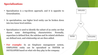 Specialization:
• Specialization is a top-down approach, and it is opposite to
Generalization.
• In specialization, one higher level entity can be broken down
into two lower level entities.
• Specialization is used to identify the subset of an entity set that
shares some distinguishing characteristics. Normally,
superclass is defined first, the subclass and its related attributes
are defined next, and relationship set are then added.
• For example: In an Employee management system,
EMPLOYEE entity can be specialized as TESTER or
DEVELOPER based on what role they play in the company.
 