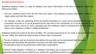 Relational Data Model
Relational database model is a type of database that stores information in the form of logically related two-
dimensional tables.
• The term relational stems from the fact that each table in the database contains information related to a
single subject and only that subject.
• For example, a data set containing all the real estate transactions in a town can be grouped by the year the
transaction occurred; or it can be grouped by the sale price of the transaction; or it can be grouped by the
buyer‘s last name; and so on. Such a grouping uses the relational model (a technical term for this schema).
Hence such a database is called a "relational database.“
Relational model stores data in the form of tables. This concept purposed by Dr. E.F. Codd, a researcher of IBM in
the year 1960s. The relational model consists of three major components:
1. The set of relations and set of domains that defines the way data can be represented (data structure).
2. Integrity rules that define the procedure to protect the data (data integrity).
3. The operations that can be performed on data (data manipulation).
A rational model database is defined as a database that allows you to group its data items into one or more
independent tables that can be related to one another by using fields common to each related table.
 