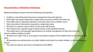 Characteristics of Relational Database
Relational database systems have the following characteristics:
• A table is a two-dimensional structure composed of rows and columns.
• Each table row (tuple) represents a single entity occurrence within the entity set.
• Each table column represents attribute, and each column has a distinct name.
• Each row/column intersection represents a single data value.
• All values in a column must conform to the same data format.
• Each column has a specific range of values known as the attribute domain.
• The whole data is conceptually represented as an orderly arrangement of data into rows and
columns,called a relation or table.
• All values are scalar. That is, at any given row/column position in the relation there is one and only one
value.
• All operations are performed on an entire relation and result is an entire relation, a concept known as
closure.
• The order of columns and rows is immaterial to the DBMS.
 