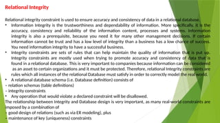 Relational Integrity
Relational integrity constraint is used to ensure accuracy and consistency of data in a relational database.
• Information Integrity is the trustworthiness and dependability of information. More specifically, it is the
accuracy, consistency and reliability of the information content, processes and systems. Information
integrity is also a prerequisite, because you need it for many other management decisions. If certain
information cannot be trust and has a low level of integrity than a business has a low chance of success.
You need information integrity to have a successful business.
• Integrity constraints are sets of rules that can help maintain the quality of information that is put up.
Integrity constraints are mostly used when trying to promote accuracy and consistency of data that is
found in a relational database. This is very important to companies because information can be considered
as an asset to certain organizations and it must be protected. Therefore, relational Integrity constraints are
rules which all instances of the relational Database must satisfy in order to correctly model the real world.
• A relational database schema (i.e. Database definition) consists of
– relation schemas (table definitions)
– integrity constraints
• Any operation that would violate a declared constraint will be disallowed.
The relationship between Integrity and Database design is very important, as many real-world constraints are
imposed by a combination of
– good design of relations (such as via ER modeling), plus
– maintenance of key (uniqueness) constraints
 