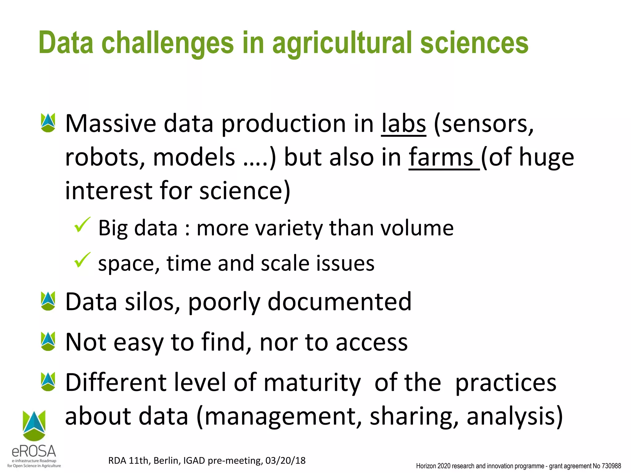 Horizon 2020 research and innovation programme - grant agreement No 730988
RDA 11th, Berlin, IGAD pre-meeting, 03/20/18
Data challenges in agricultural sciences
Massive data production in labs (sensors,
robots, models ….) but also in farms (of huge
interest for science)
✓ Big data : more variety than volume
✓ space, time and scale issues
Data silos, poorly documented
Not easy to find, nor to access
Different level of maturity of the practices
about data (management, sharing, analysis)
 