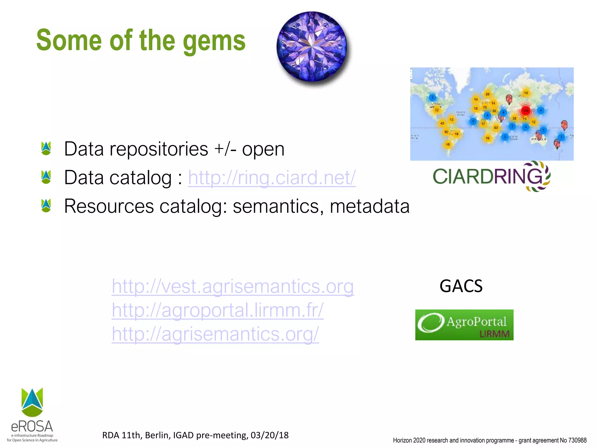 Horizon 2020 research and innovation programme - grant agreement No 730988
RDA 11th, Berlin, IGAD pre-meeting, 03/20/18
Some of the gems
Data repositories +/- open
Data catalog : http://ring.ciard.net/
Resources catalog: semantics, metadata
http://vest.agrisemantics.org
http://agroportal.lirmm.fr/
http://agrisemantics.org/
GACS
 