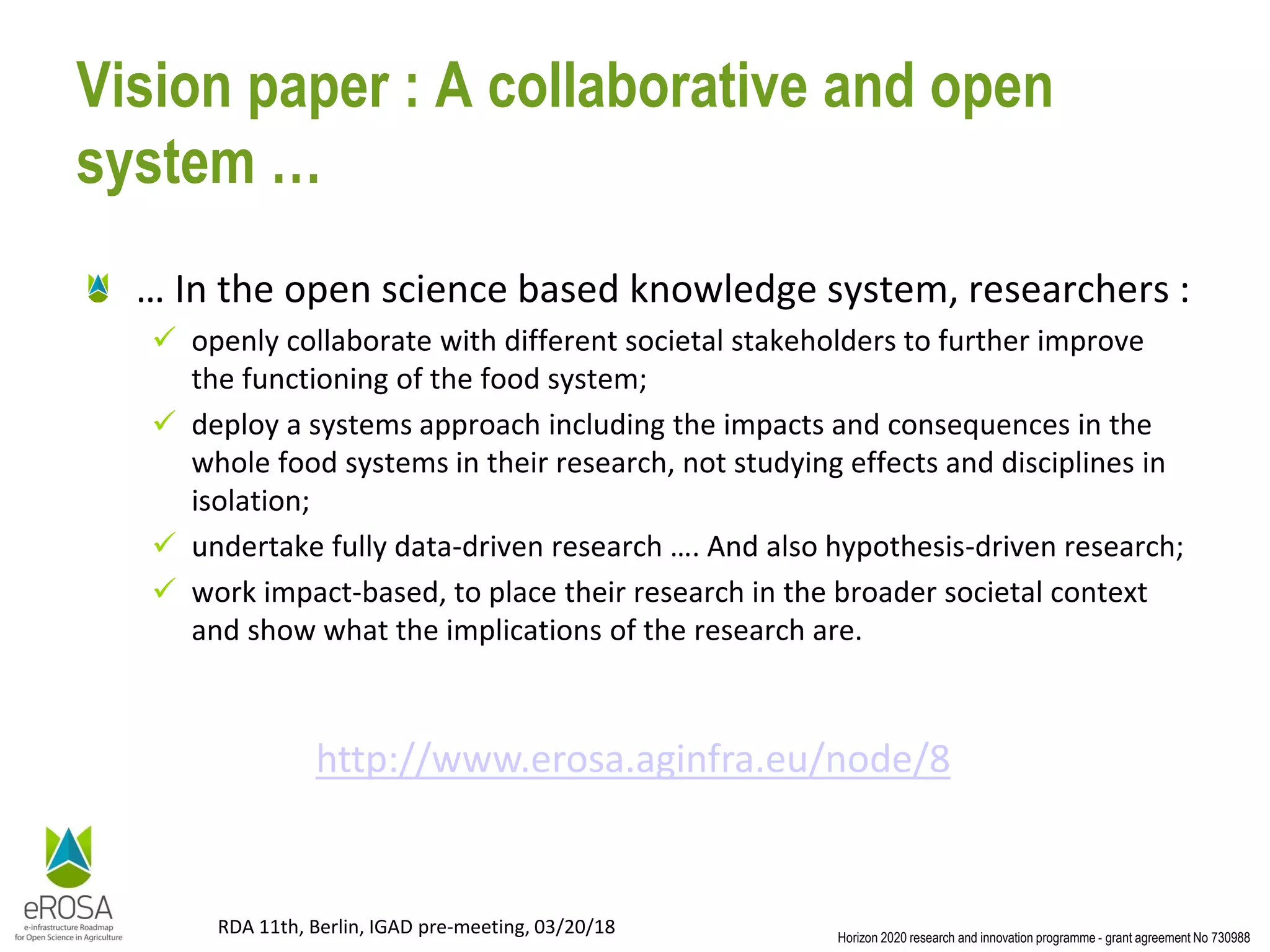 Horizon 2020 research and innovation programme - grant agreement No 730988
RDA 11th, Berlin, IGAD pre-meeting, 03/20/18
Vision paper : A collaborative and open
system …
… In the open science based knowledge system, researchers :
✓ openly collaborate with different societal stakeholders to further improve
the functioning of the food system;
✓ deploy a systems approach including the impacts and consequences in the
whole food systems in their research, not studying effects and disciplines in
isolation;
✓ undertake fully data-driven research …. And also hypothesis-driven research;
✓ work impact-based, to place their research in the broader societal context
and show what the implications of the research are.
http://www.erosa.aginfra.eu/node/8
 