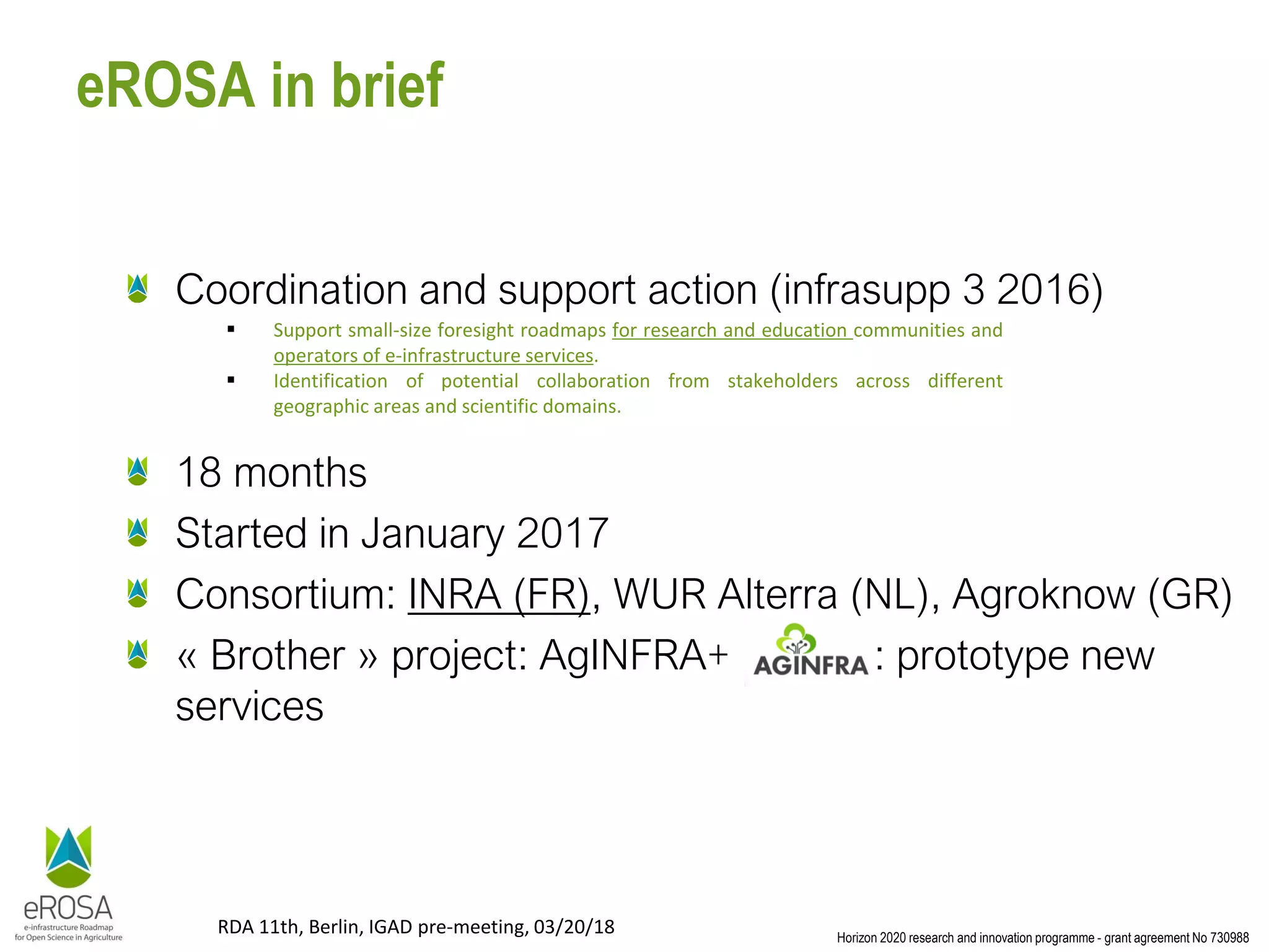 Horizon 2020 research and innovation programme - grant agreement No 730988
RDA 11th, Berlin, IGAD pre-meeting, 03/20/18
eROSA in brief
Coordination and support action (infrasupp 3 2016)
18 months
Started in January 2017
Consortium: INRA (FR), WUR Alterra (NL), Agroknow (GR)
« Brother » project: AgINFRA+ : prototype new
services
▪ Support small-size foresight roadmaps for research and education communities and
operators of e-infrastructure services.
▪ Identification of potential collaboration from stakeholders across different
geographic areas and scientific domains.
 