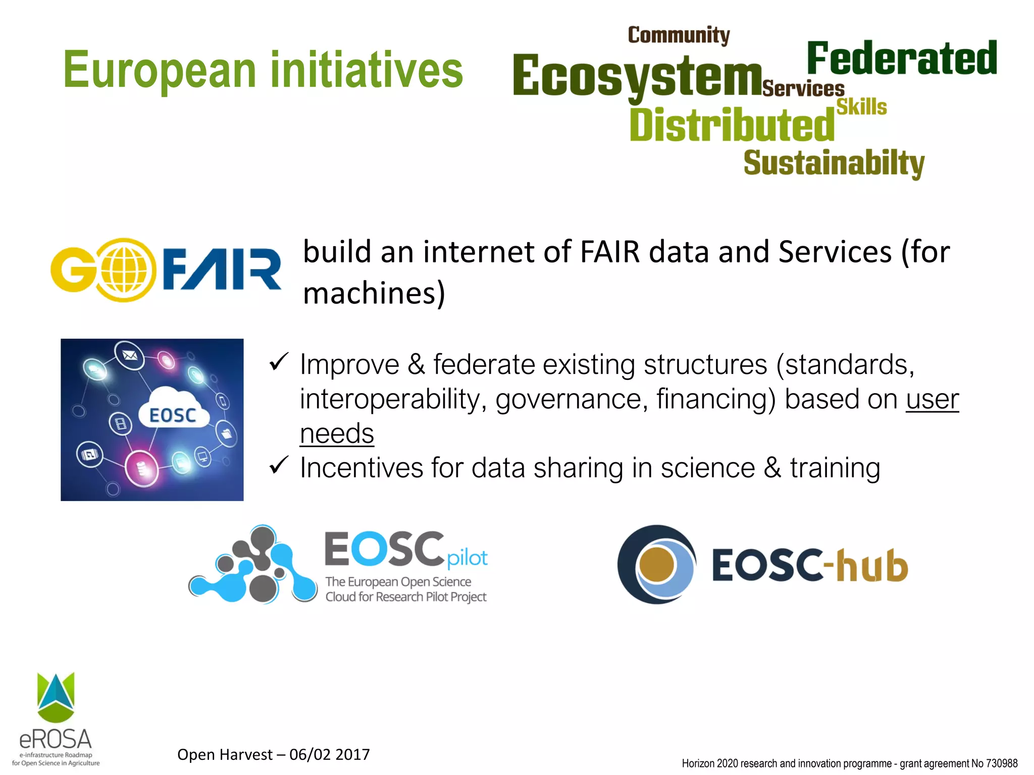 Horizon 2020 research and innovation programme - grant agreement No 730988
Open Harvest – 06/02 2017
European initiatives
build an internet of FAIR data and Services (for
machines)
✓ Improve & federate existing structures (standards,
interoperability, governance, financing) based on user
needs
✓ Incentives for data sharing in science & training
 
