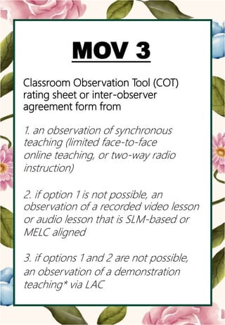 o
MOV 3
Classroom Observation Tool (COT)
rating sheet or inter-observer
agreement form from
1. an observation of synchronous
teaching (limited face-to-face
online teaching, or two-way radio
instruction)
2. if option 1 is not possible, an
observation of a recorded video lesson
or audio lesson that is SLM-based or
MELC aligned
3. if options 1 and 2 are not possible,
an observation of a demonstration
teaching* via LAC
 