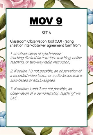 o
MOV 9
SET A
Classroom Observation Tool (COT) rating
sheet or inter-observer agreement form from
1. an observation of synchronous
teaching (limited face-to-face teaching, online
teaching, or two-way radio instruction)
2. if option 1 is not possible, an observation of
a recorded video lesson or audio lesson that is
SLM-based or MELC-aligned
3. if options 1 and 2 are not possible, an
observation of a demonstration teaching* via
LAC
 