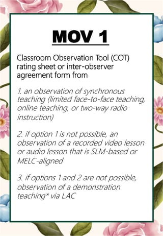 o
MOV 1
Classroom Observation Tool (COT)
rating sheet or inter-observer
agreement form from
1. an observation of synchronous
teaching (limited face-to-face teaching,
online teaching, or two-way radio
instruction)
2. if option 1 is not possible, an
observation of a recorded video lesson
or audio lesson that is SLM-based or
MELC-aligned
3. if options 1 and 2 are not possible,
observation of a demonstration
teaching* via LAC
 