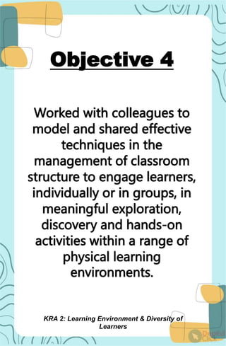 Objective 4
Worked with colleagues to
model and shared effective
techniques in the
management of classroom
structure to engage learners,
individually or in groups, in
meaningful exploration,
discovery and hands-on
activities within a range of
physical learning
environments.
KRA 2: Learning Environment & Diversity of
Learners
 