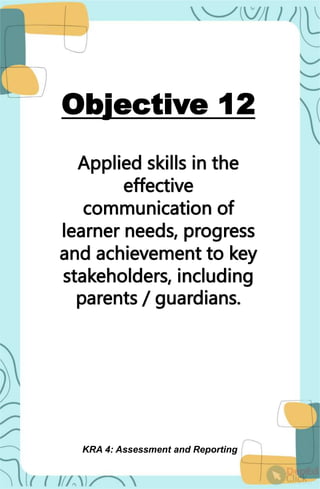 Objective 12
Applied skills in the
effective
communication of
learner needs, progress
and achievement to key
stakeholders, including
parents / guardians.
KRA 4: Assessment and Reporting
 