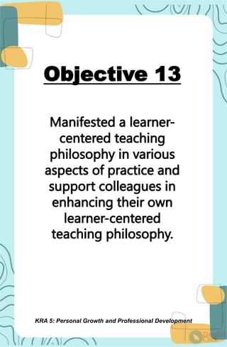Objective 13
Manifested a learner-
centered teaching
philosophy in various
aspects of practice and
support colleagues in
enhancing their own
learner-centered
teaching philosophy.
KRA 5: Personal Growth and Professional Development
 