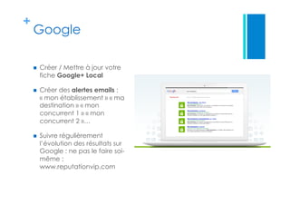 +
Google
  Créer / Mettre à jour votre
fiche Google+ Local
  Créer des alertes emails :
« mon établissement » « ma
destination » « mon
concurrent 1 » « mon
concurrent 2 »…
  Suivre régulièrement
l’évolution des résultats sur
Google : ne pas le faire soi-
même :
www.reputationvip.com
 
