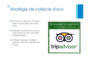 +
Stratégie de collecte d'avis 
  Envoyer un email à chaque
client ayant séjourné chez
vous
  Valoriser la présence sur les
sites d’avis au sein de votre
établissement.
  Intégrer des liens, widget
depuis votre site vers les sites
d’avis.
 
