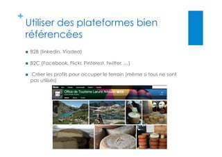 +
Utiliser des plateformes bien
référencées
  B2B (linkedin, Viadeo)
  B2C (Facebook, Flickr, Pinterest, twitter, …)
  Créer les profils pour occuper le terrain (même si tous ne sont
pas utilisés)
 
