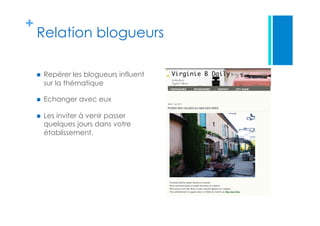 +
Relation blogueurs
  Repérer les blogueurs influent
sur la thématique
  Echanger avec eux
  Les inviter à venir passer
quelques jours dans votre
établissement.
 
