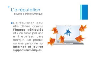 +
L’e-réputation
 L’e-réputation peut
être définie comme
l’image véhiculée
et / ou subie par une
e n t r e p r i s e , u n e
marque, un produit
ou une personne sur
Internet et autres
supports numériques.
Bouche à oreille numérique
 