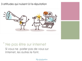 3 attitudes qui nuisent à l'e-réputation

+

Ne pas être sur internet
Si vous ne parler pas de vous sur
Internet, les autres le font.

 