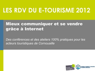 LES RDV DU E-TOURISME 2012

Mieux communiquer et se vendre
grâce à Internet

Des conférences et des ateliers 100% pratiques pour les
acteurs touristiques de Cornouaille
 