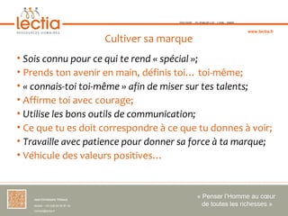 TOULOUSE   ST-JEAN-DE-LUZ   LYON   PARIS



                                                                                               www.lectia.fr

                                     Cultiver sa marque
• Sois connu pour ce qui te rend « spécial »;
• Prends ton avenir en main, définis toi… toi-même;
• « connais-toi toi-même » afin de miser sur tes talents;
• Affirme toi avec courage;
• Utilise les bons outils de communication;
• Ce que tu es doit correspondre à ce que tu donnes à voir;
• Travaille avec patience pour donner sa force à ta marque;
• Véhicule des valeurs positives…



    Jean-Christophe Thibaud 
                                                                « Penser l’Homme au cœur 
    Mobile : +33 (0)6 84 95 87 34                                 de toutes les richesses »
    contact@lectia.fr 
 