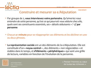 TOULOUSE   ST-JEAN-DE-LUZ   LYON   PARIS



                                                                                               www.lectia.fr

                          Construire et mesurer sa e.Réputation
• Par groupe de 2, vous interviewez votre partenaire. Qu’aimeriez vous
  entendre de cette personne, qu’est ce qui pourrait vous séduire chez elle,
  quels sont ses constituants essentiels, ses « détails séduisants » ?- 5’ par
  personne

• Chacun a 1 minute pour se réapproprier ces éléments et les décliner en une
  ou deux phrases.

• La représentation sociale est un des éléments de la e.Réputation. Elle est
  constituée d’un « noyau central » , des éléments « non négociables » et
  stables dans le temps, et d’éléments « périphériques » qui sont une grille
  de lecture, variables en fonction de l’évolution de la personne.


     Jean-Christophe Thibaud 
                                                                « Penser l’Homme au cœur 
     Mobile : +33 (0)6 84 95 87 34                                de toutes les richesses »
     contact@lectia.fr 
 