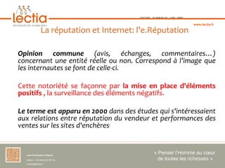 TOULOUSE   ST-JEAN-DE-LUZ   LYON   PARIS



                                                                                       www.lectia.fr

                 La réputation et Internet: l’e.Réputation

Opinion  commune  (avis, échanges, commentaires…)
concernant une entité réelle ou non. Correspond à l’image que
les internautes se font de celle-ci.

Cette notoriété se façonne par la mise en place d'éléments
positifs , la surveillance des éléments négatifs.

Le terme est apparu en 2000 dans des études qui s'intéressaient
aux relations entre réputation du vendeur et performances des
ventes sur les sites d'enchères.


  Jean-Christophe Thibaud 
                                                        « Penser l’Homme au cœur 
  Mobile : +33 (0)6 84 95 87 34                           de toutes les richesses »
  contact@lectia.fr 
 