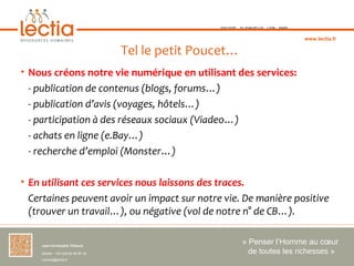 TOULOUSE   ST-JEAN-DE-LUZ   LYON   PARIS



                                                                                                www.lectia.fr

                                     Tel le petit Poucet…
• Nous créons notre vie numérique en utilisant des services:
  - publication de contenus (blogs, forums…)
  - publication d’avis (voyages, hôtels…)
  - participation à des réseaux sociaux (Viadeo…)
  - achats en ligne (e.Bay…)
  - recherche d’emploi (Monster…)

• En utilisant ces services nous laissons des traces. 
  Certaines peuvent avoir un impact sur notre vie. De manière positive
  (trouver un travail…), ou négative (vol de notre n° de CB…).

    Jean-Christophe Thibaud 
                                                                 « Penser l’Homme au cœur 
    Mobile : +33 (0)6 84 95 87 34                                  de toutes les richesses »
    contact@lectia.fr 
 
