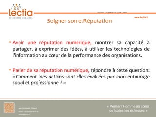 TOULOUSE   ST-JEAN-DE-LUZ   LYON   PARIS



                                                                                                  www.lectia.fr

                                     Soigner son e.Réputation


• Avoir une réputation numérique, montrer sa capacité à
  partager, à exprimer des idées, à utiliser les technologies de
  l’information au cœur de la performance des organisations.

• Parler de sa réputation numérique, répondre à cette question:
  « Comment mes actions sont-elles évaluées par mon entourage
  social et professionnel ? »



    Jean-Christophe Thibaud 
                                                                   « Penser l’Homme au cœur 
    Mobile : +33 (0)6 84 95 87 34                                    de toutes les richesses »
    contact@lectia.fr 
 