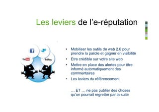 Les leviers de l’e-réputation


        • Mobiliser les outils de web 2.0 pour
          prendre la parole et gagner en visibilité
        • Etre crédible sur votre site web
        • Mettre en place des alertes pour être
          informé automatiquement des
          commentaires
        • Les leviers du référencement


           … ET … ne pas publier des choses
           qu’on pourrait regretter par la suite
 