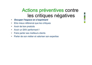 Actions préventives contre
             les critiques négatives
• Occuper l'espace en s'exprimant
• Etre mieux référencé que les critiques
• Avoir de bon produits
• Avoir un SAV performant !
• Faire parler ses meilleurs clients
• Parler de son métier et valoriser son expertise
 