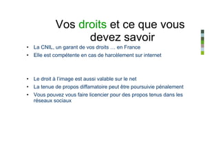 Vos droits et ce que vous
                  devez savoir
• La CNIL, un garant de vos droits … en France
• Elle est compétente en cas de harcèlement sur internet



• Le droit à l’image est aussi valable sur le net
• La tenue de propos diffamatoire peut être poursuivie pénalement
• Vous pouvez vous faire licencier pour des propos tenus dans les
  réseaux sociaux
 