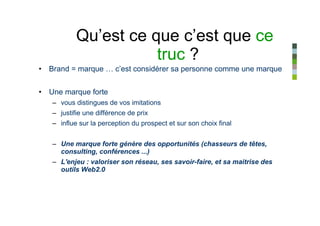 Qu’est ce que c’est que ce
                      truc ?
• Brand = marque … c’est considérer sa personne comme une marque


• Une marque forte
   – vous distingues de vos imitations
   – justifie une différence de prix
   – influe sur la perception du prospect et sur son choix final


   – Une marque forte génère des opportunités (chasseurs de têtes,
     consulting, conférences ...)
   – L'enjeu : valoriser son réseau, ses savoir-faire, et sa maitrise des
     outils Web2.0
 