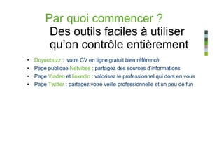 Par quoi commencer ?
        Des outils faciles à utiliser
        qu’on contrôle entièrement
• Doyoubuzz : votre CV en ligne gratuit bien référencé
• Page publique Netvibes : partagez des sources d’informations
• Page Viadeo et linkedin : valorisez le professionnel qui dors en vous
• Page Twitter : partagez votre veille professionnelle et un peu de fun
 