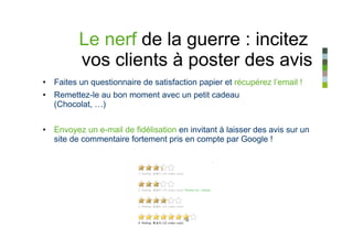 Le nerf de la guerre : incitez
         vos clients à poster des avis
• Faites un questionnaire de satisfaction papier et récupérez l’email !
• Remettez-le au bon moment avec un petit cadeau
  (Chocolat, …)


• Envoyez un e-mail de fidélisation en invitant à laisser des avis sur un
  site de commentaire fortement pris en compte par Google !
 