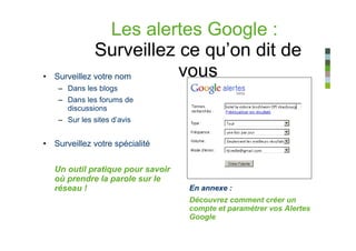Les alertes Google :
               Surveillez ce qu’on dit de
•   Surveillez votre nom    vous
    – Dans les blogs
    – Dans les forums de
      discussions
    – Sur les sites d’avis


• Surveillez votre spécialité


    Un outil pratique pour savoir
    où prendre la parole sur le
    réseau !                        En annexe :
                                    Découvrez comment créer un
                                    compte et paramétrer vos Alertes
                                    Google
 