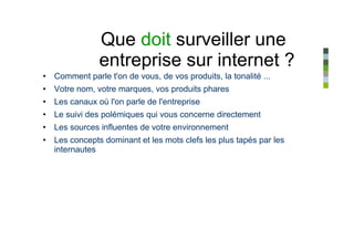 Que doit surveiller une
               entreprise sur internet ?
• Comment parle t'on de vous, de vos produits, la tonalité ...
• Votre nom, votre marques, vos produits phares
• Les canaux où l'on parle de l'entreprise
• Le suivi des polémiques qui vous concerne directement
• Les sources influentes de votre environnement
• Les concepts dominant et les mots clefs les plus tapés par les
  internautes
 
