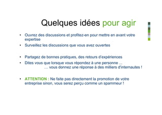 Quelques idées pour agir
• Ouvrez des discussions et profitez-en pour mettre en avant votre
  expertise
• Surveillez les discussions que vous avez ouvertes


• Partagez de bonnes pratiques, des retours d’expériences
• Dites vous que lorsque vous répondez à une personne ...
             … vous donnez une réponse à des milliers d'internautes !


• ATTENTION : Ne faite pas directement la promotion de votre
  entreprise sinon, vous serez perçu comme un spammeur !
 