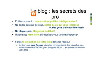 Le blog : les secrets des
                            pro
• Publiez souvent … mais surtout publiez intelligemment !
• Ne parlez pas que de vous, parlez de ce qui vous intéresse
                                  et des gens qui vous intéresse
• Ne plagiez pas, élargissez le débat !
• Utilisez des mots-clefs sur lesquels vous voulez progresser


• Faites la promotion de votre blog dans les réseaux
   – Invitez vous avec finesse dans les commentaires des blogs les plus
     influents de votre secteur pour élargir le débat … et ajouter un lien vers
     votre blog !
 