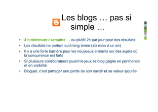 Les blogs … pas si
                           simple …
• 4 h minimum / semaine … ou plutôt 2h par jour pour des résultats
• Les résultats ne portent qu’à long terme (six mois à un an)
• Il y a une forte barrière pour les nouveaux entrants sur des sujets où
  la concurrence est forte
• Si plusieurs collaborateurs jouent le jeux, le blog gagne en pertinence
  et en visibilité
• Bloguer, c’est partager une partie de son savoir et sa valeur ajoutée
 