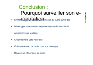 Conclusion :
           Pourquoi surveiller son e-
•   Limiterréputation casse du sucre sur le dos
           la casse quand on vous


• Développer un capitale sympathie auprès de ses clients


• Améliorer votre visibilité


• Créer du trafic vers votre site


• Créer un réseau de relais pour vos message


• Devenir un influenceur de poids
 