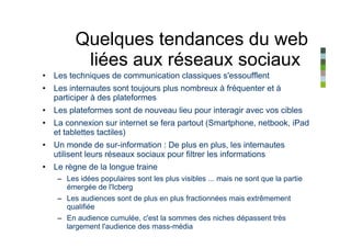 Quelques tendances du web
         liées aux réseaux sociaux
• Les techniques de communication classiques s'essoufflent
• Les internautes sont toujours plus nombreux à fréquenter et à
  participer à des plateformes
• Les plateformes sont de nouveau lieu pour interagir avec vos cibles
• La connexion sur internet se fera partout (Smartphone, netbook, iPad
  et tablettes tactiles)
• Un monde de sur-information : De plus en plus, les internautes
  utilisent leurs réseaux sociaux pour filtrer les informations
• Le règne de la longue traine
   – Les idées populaires sont les plus visibles ... mais ne sont que la partie
     émergée de l'Icberg
   – Les audiences sont de plus en plus fractionnées mais extrêmement
     qualifiée
   – En audience cumulée, c'est la sommes des niches dépassent très
     largement l'audience des mass-média
 