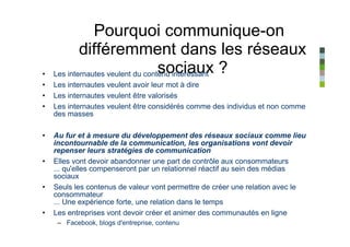 Pourquoi communique-on
            différemment dans les réseaux
•   Les internautes veulent du contenu intéressant ?
                                   sociaux
•   Les internautes veulent avoir leur mot à dire
•   Les internautes veulent être valorisés
•   Les internautes veulent être considérés comme des individus et non comme
    des masses

•   Au fur et à mesure du développement des réseaux sociaux comme lieu
    incontournable de la communication, les organisations vont devoir
    repenser leurs stratégies de communication
•   Elles vont devoir abandonner une part de contrôle aux consommateurs
    ... qu'elles compenseront par un relationnel réactif au sein des médias
    sociaux
•   Seuls les contenus de valeur vont permettre de créer une relation avec le
    consommateur
    ... Une expérience forte, une relation dans le temps
•   Les entreprises vont devoir créer et animer des communautés en ligne
     – Facebook, blogs d'entreprise, contenu
 