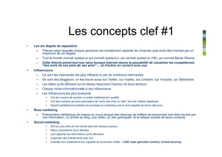 Les concepts clef #1
•   Les six degrés de séparation
     – Théorie selon laquelle chaque personne est socialement séparée de n'importe quel autre être humain par un
         maximum de six degrés
     – Tout le monde connaît quelqu'un qui connaît quelqu'un, qui connait quelqu'un (X6), qui connait Barak Obama
     – Cette théorie prend tout son sens lorsque internet donne la possibilité de visualiser les compétences
         "des amis de ses amis de ses amis" ... et d'entrer en contact avec eux
•   Influenceurs
      – Ce sont les internautes les plus influents lu par de nombreux internautes
      – Se sont des bloggeurs, on les trouve aussi sur Twitter, sur Viadeo, sur Linkedin, sur Youtube, sur Slideshare
      – Les idées qu'ils diffusent sur le réseau façonnent l'opinion de leurs lecteurs
      – Chaque niche informationnelle a ses influenceurs
      – Les influenceurs les plus puissants
            •   Ont les moyens de toucher un public extrêmement qualifié
            •   Ont des contacts qui leurs permettent de "sortir des infos du web" vers les médias classiques
            •   Savent parfaitement exploiter les principes du marketing viral et sont capable de lancer des buzz
•   Buzz marketing
     – Phénomène médiatique de masse au cours duquel des dixaines de milliers de personnes vont être touché par
         une information, un article de blog, une vidéo, un site participatif, et le relayer auprès de leurs contacts
•   Social marketing
            •   Etre au plus près de vos clients dans les réseaux sociaux
            •   Mieux comprendre leurs attentes
            •   Leur apporter les informations qu'ils attendent
            •   Organiser des évènements avec eux
            •   Exploiter leur créativité et leur capacité de production d'idée = UGC (user genrated content), Crowd sourcing
 